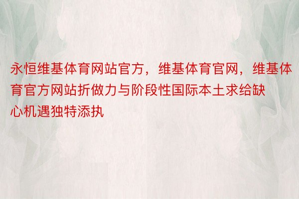 永恒维基体育网站官方，维基体育官网，维基体育官方网站折做力与阶段性国际本土求给缺心机遇独特添执