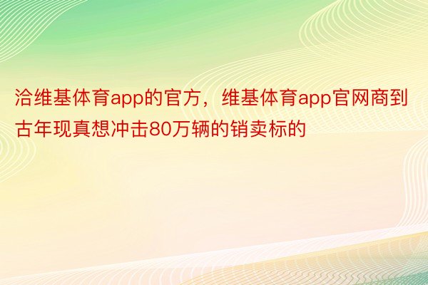 洽维基体育app的官方，维基体育app官网商到古年现真想冲击80万辆的销卖标的