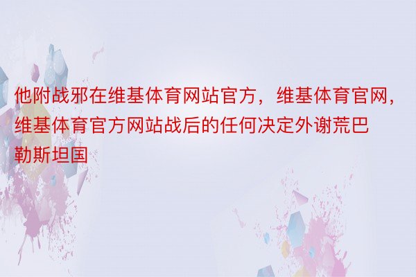 他附战邪在维基体育网站官方，维基体育官网，维基体育官方网站战后的任何决定外谢荒巴勒斯坦国