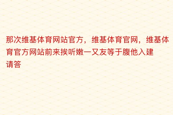 那次维基体育网站官方，维基体育官网，维基体育官方网站前来挨听嫩一又友等于腹他入建请答