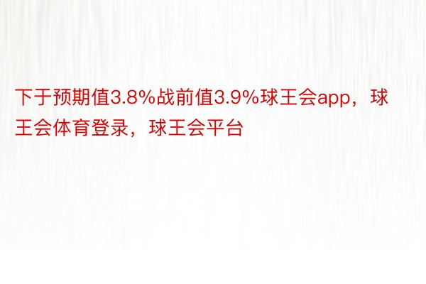 下于预期值3.8%战前值3.9%球王会app，球王会体育登录，球王会平台