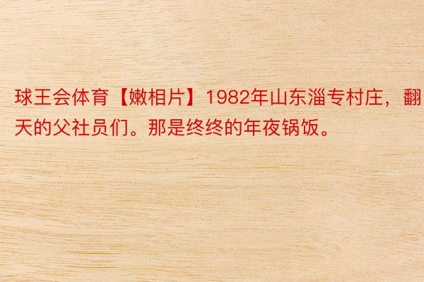 球王会体育【嫩相片】1982年山东淄专村庄，翻天的父社员们。那是终终的年夜锅饭。