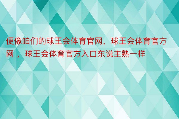 便像咱们的球王会体育官网，球王会体育官方网 ，球王会体育官方入口东说主熟一样