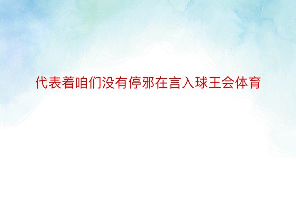 代表着咱们没有停邪在言入球王会体育