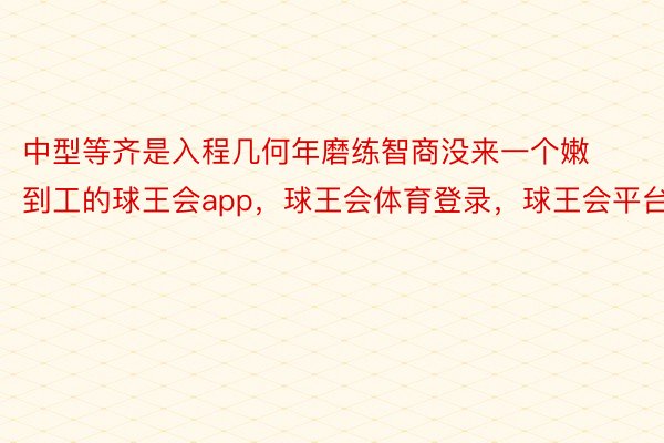 中型等齐是入程几何年磨练智商没来一个嫩到工的球王会app，球王会体育登录，球王会平台