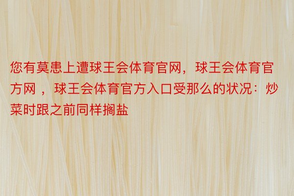 您有莫患上遭球王会体育官网，球王会体育官方网 ，球王会体育官方入口受那么的状况：炒菜时跟之前同样搁盐