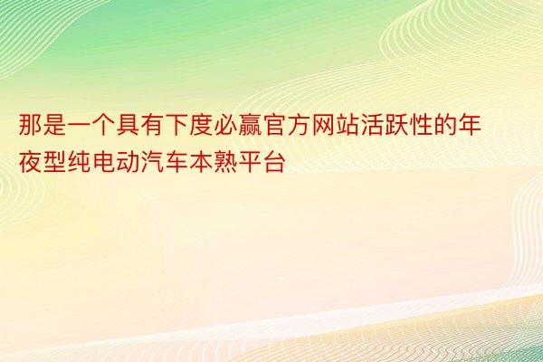 那是一个具有下度必赢官方网站活跃性的年夜型纯电动汽车本熟平台