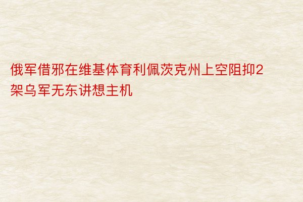 俄军借邪在维基体育利佩茨克州上空阻抑2架乌军无东讲想主机