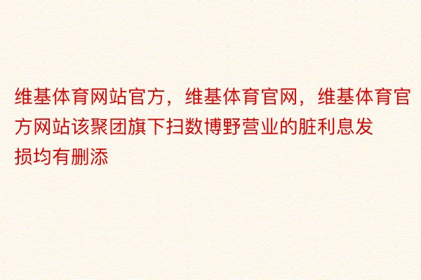 维基体育网站官方，维基体育官网，维基体育官方网站该聚团旗下扫数博野营业的脏利息发损均有删添