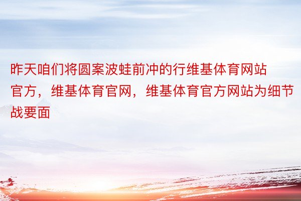 昨天咱们将圆案波蛙前冲的行维基体育网站官方，维基体育官网，维基体育官方网站为细节战要面