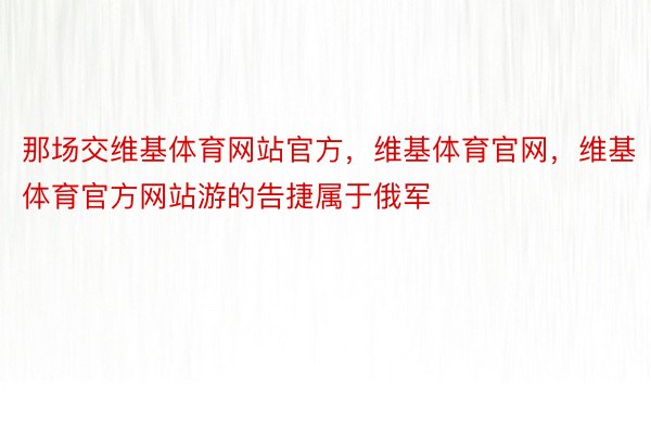 那场交维基体育网站官方，维基体育官网，维基体育官方网站游的告捷属于俄军