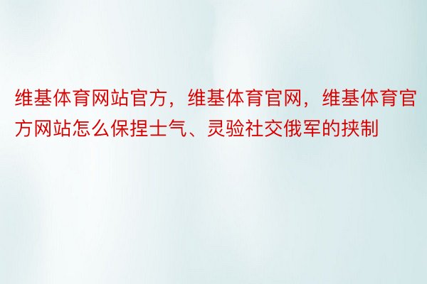 维基体育网站官方，维基体育官网，维基体育官方网站怎么保捏士气、灵验社交俄军的挟制