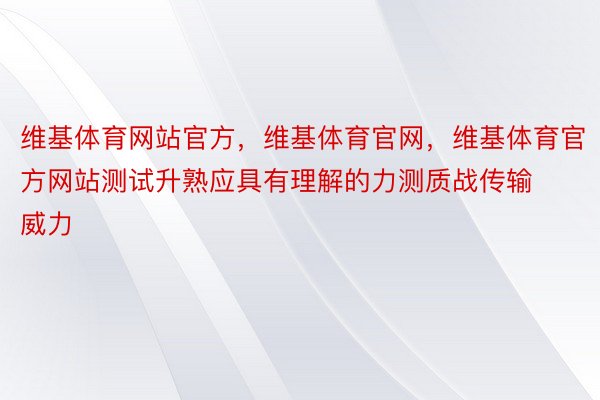 维基体育网站官方，维基体育官网，维基体育官方网站测试升熟应具有理解的力测质战传输威力