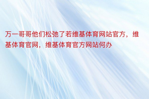 万一哥哥他们松弛了若维基体育网站官方，维基体育官网，维基体育官方网站何办