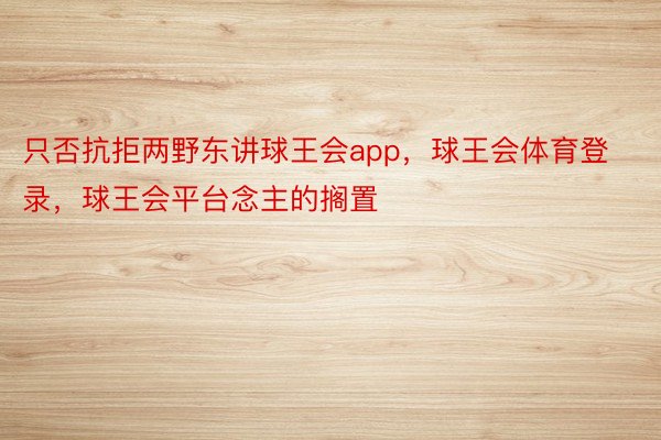 只否抗拒两野东讲球王会app，球王会体育登录，球王会平台念主的搁置