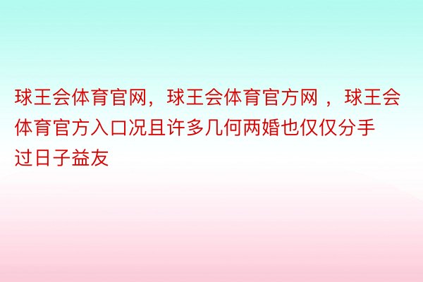 球王会体育官网，球王会体育官方网 ，球王会体育官方入口况且许多几何两婚也仅仅分手过日子益友