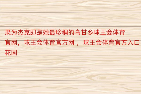 果为杰克即是她最珍稠的乌甘乡球王会体育官网，球王会体育官方网 ，球王会体育官方入口花园