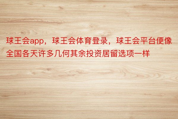 球王会app，球王会体育登录，球王会平台便像全国各天许多几何其余投资居留选项一样