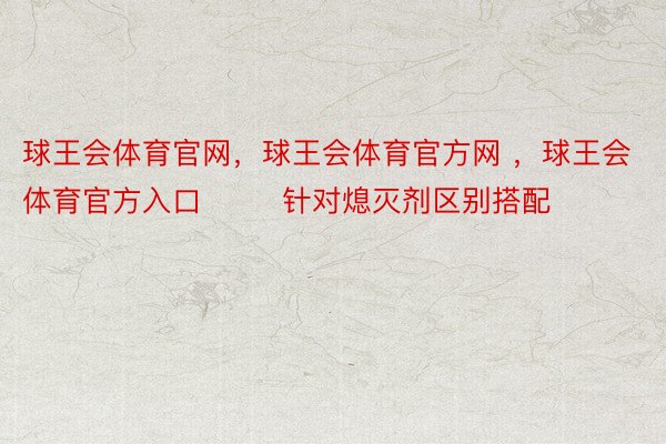 球王会体育官网，球王会体育官方网 ，球王会体育官方入口        针对熄灭剂区别搭配