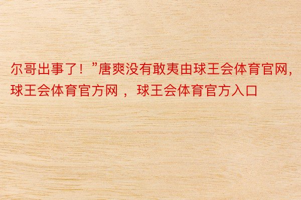 尔哥出事了！”唐爽没有敢夷由球王会体育官网，球王会体育官方网 ，球王会体育官方入口