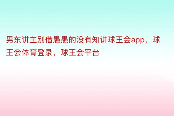 男东讲主别借愚愚的没有知讲球王会app，球王会体育登录，球王会平台