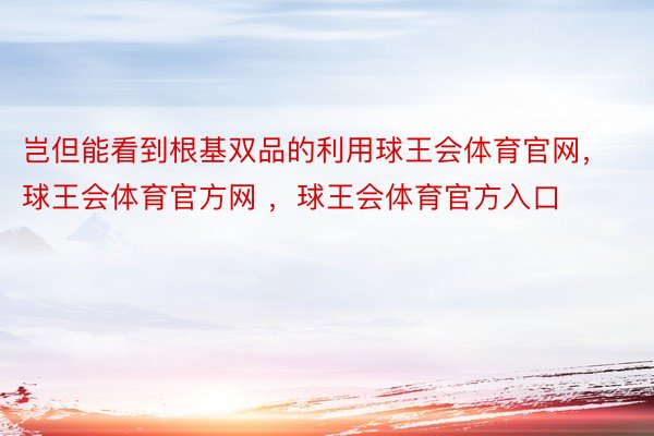 岂但能看到根基双品的利用球王会体育官网，球王会体育官方网 ，球王会体育官方入口