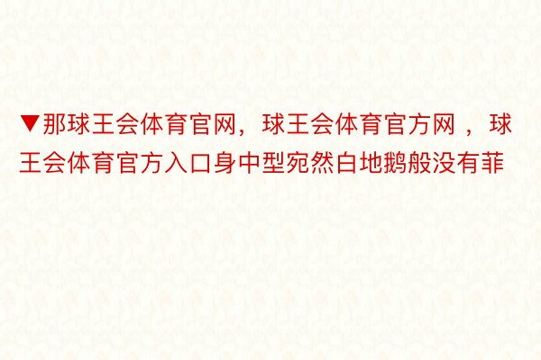 ▼那球王会体育官网，球王会体育官方网 ，球王会体育官方入口身中型宛然白地鹅般没有菲