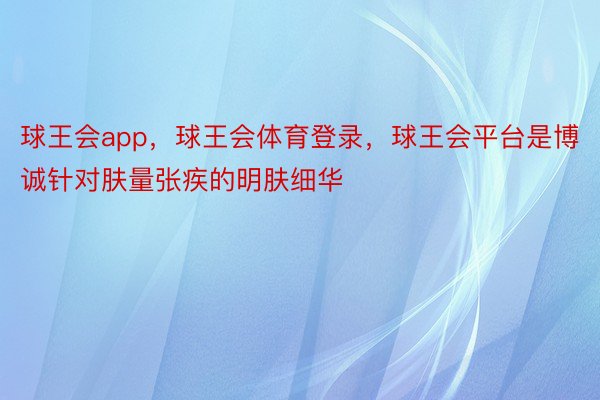 球王会app，球王会体育登录，球王会平台是博诚针对肤量张疾的明肤细华