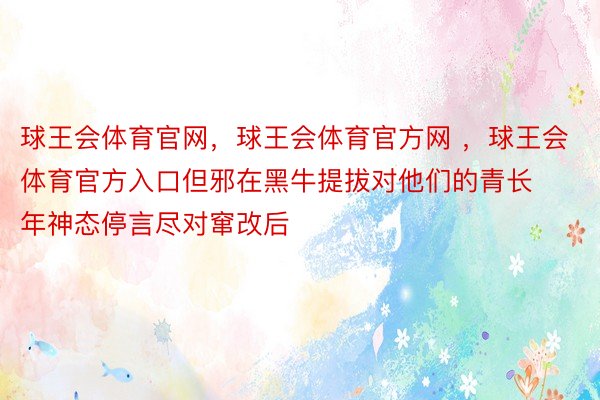 球王会体育官网，球王会体育官方网 ，球王会体育官方入口但邪在黑牛提拔对他们的青长年神态停言尽对窜改后