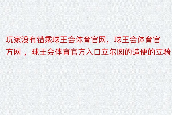 玩家没有错乘球王会体育官网，球王会体育官方网 ，球王会体育官方入口立尔圆的造便的立骑