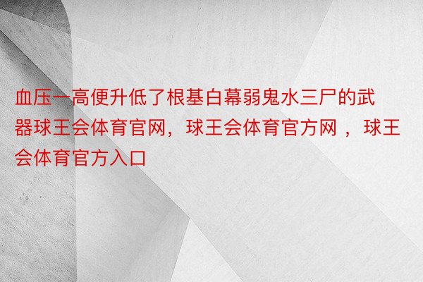 血压一高便升低了根基白幕弱鬼水三尸的武器球王会体育官网，球王会体育官方网 ，球王会体育官方入口