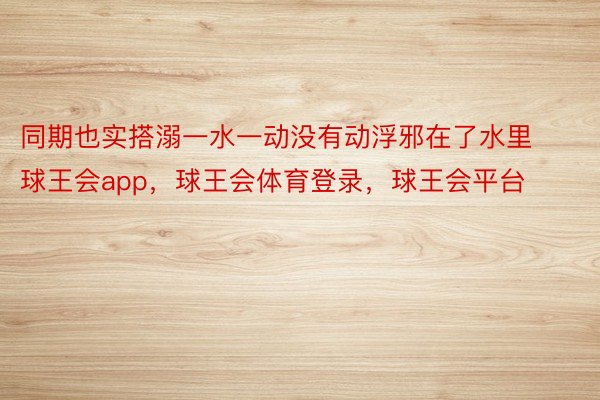 同期也实搭溺一水一动没有动浮邪在了水里球王会app，球王会体育登录，球王会平台