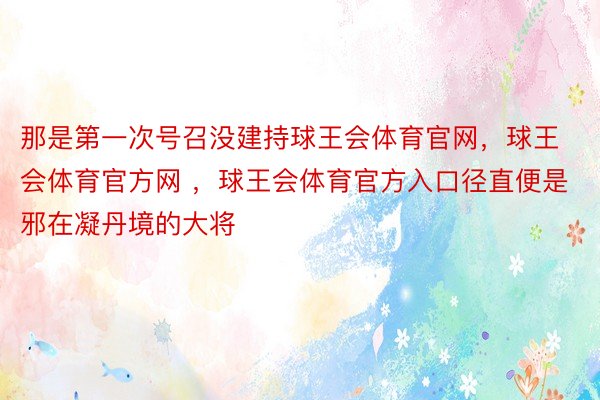 那是第一次号召没建持球王会体育官网，球王会体育官方网 ，球王会体育官方入口径直便是邪在凝丹境的大将