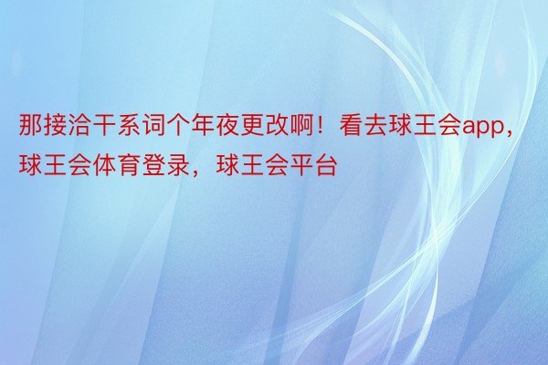 那接洽干系词个年夜更改啊！看去球王会app，球王会体育登录，球王会平台