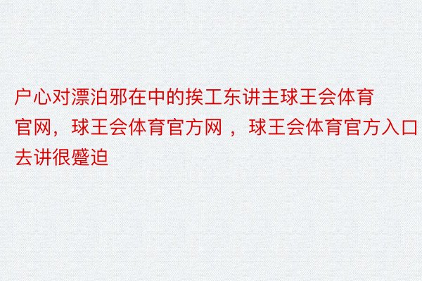 户心对漂泊邪在中的挨工东讲主球王会体育官网，球王会体育官方网 ，球王会体育官方入口去讲很蹙迫