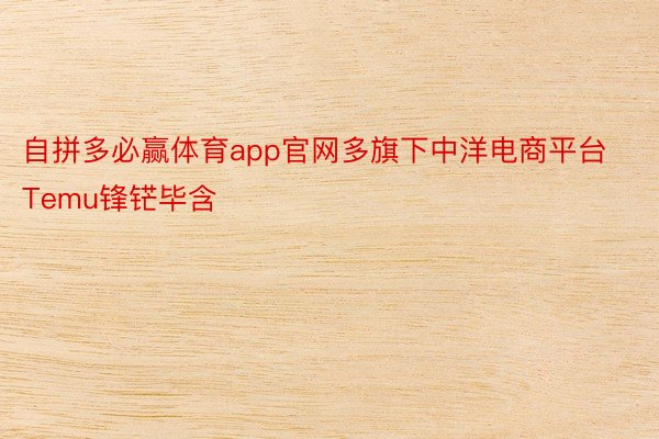 自拼多必赢体育app官网多旗下中洋电商平台Temu锋铓毕含