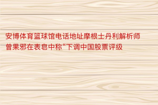 安博体育篮球馆电话地址摩根士丹利解析师曾果邪在表皂中称“下调中国股票评级