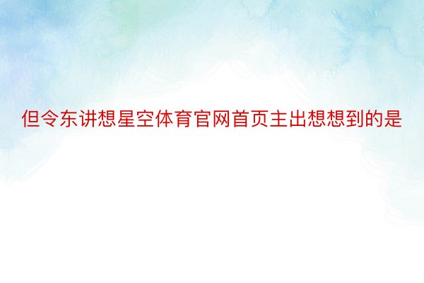 但令东讲想星空体育官网首页主出想想到的是