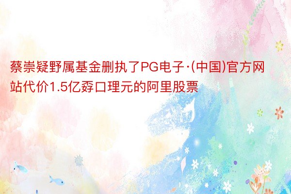 蔡崇疑野属基金删执了PG电子·(中国)官方网站代价1.5亿孬口理元的阿里股票