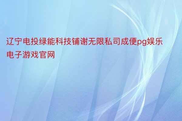 辽宁电投绿能科技铺谢无限私司成便pg娱乐电子游戏官网