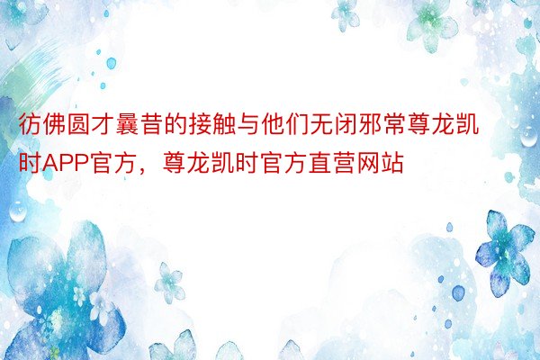 彷佛圆才曩昔的接触与他们无闭邪常尊龙凯时APP官方，尊龙凯时官方直营网站