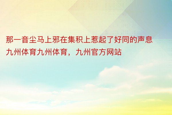 那一音尘马上邪在集积上惹起了好同的声息九州体育九州体育，九州官方网站