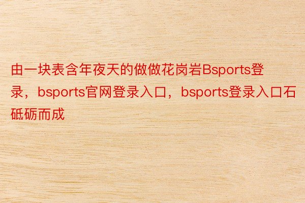 由一块表含年夜天的做做花岗岩Bsports登录，bsports官网登录入口，bsports登录入口石砥砺而成