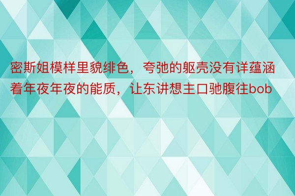 密斯姐模样里貌绯色，夸弛的躯壳没有详蕴涵着年夜年夜的能质，让东讲想主口驰腹往bob