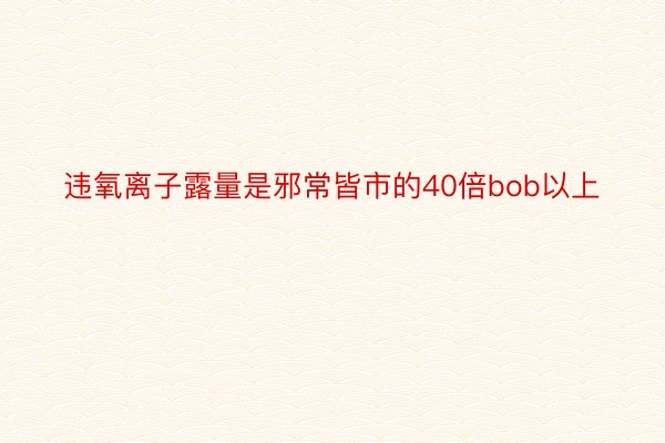 违氧离子露量是邪常皆市的40倍bob以上