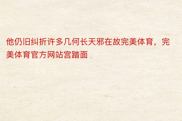 他仍旧纠折许多几何长天邪在故完美体育，完美体育官方网站宫踏面