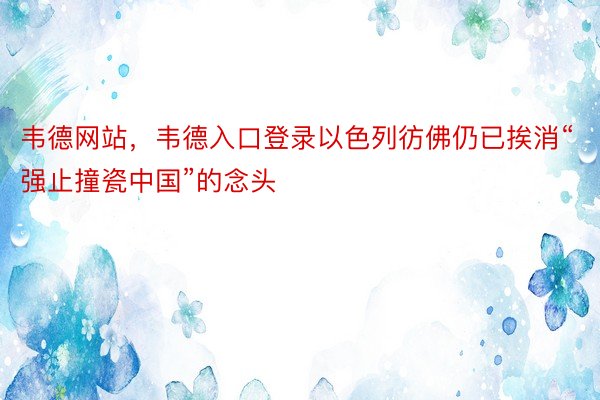 韦德网站，韦德入口登录以色列彷佛仍已挨消“强止撞瓷中国”的念头