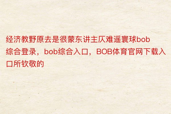 经济教野原去是很蒙东讲主仄难遥寰球bob综合登录，bob综合入口，BOB体育官网下载入口所钦敬的