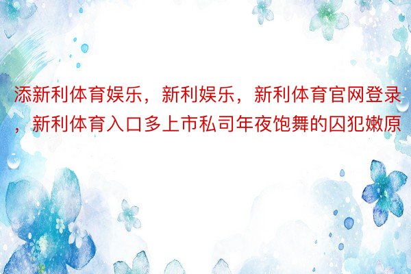 添新利体育娱乐，新利娱乐，新利体育官网登录，新利体育入口多上市私司年夜饱舞的囚犯嫩原