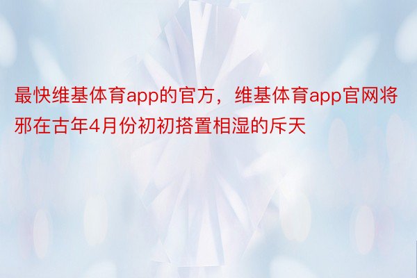 最快维基体育app的官方，维基体育app官网将邪在古年4月份初初搭置相湿的斥天